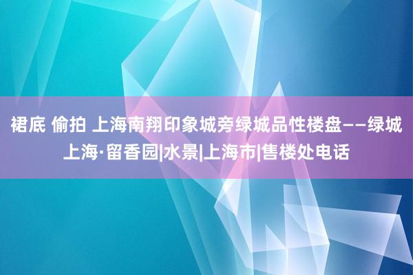 裙底 偷拍 上海南翔印象城旁绿城品性楼盘——绿城上海·留香园|水景|上海市|售楼处电话