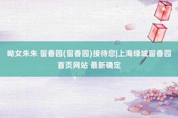 呦女朱朱 留香园(留香园)接待您|上海绿城留香园首页网站 最新确定