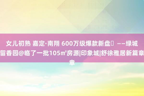 女儿初熟 嘉定·南翔 600万级爆款新盘‍——绿城留香园@临了一批105㎡房源|印象城|舒徐雅居新篇章