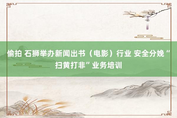 偷拍 石狮举办新闻出书（电影）行业 安全分娩“扫黄打非”业务培训