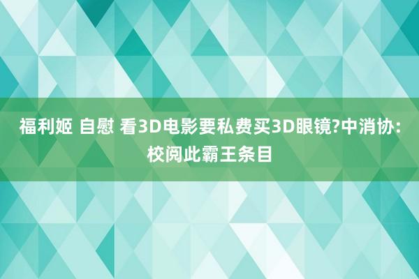 福利姬 自慰 看3D电影要私费买3D眼镜?中消协:校阅此霸王条目