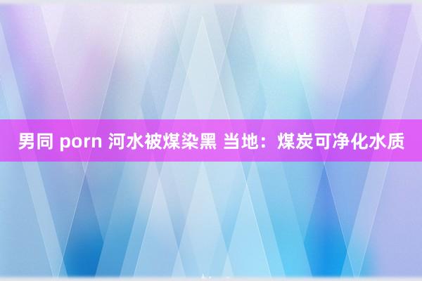 男同 porn 河水被煤染黑 当地：煤炭可净化水质