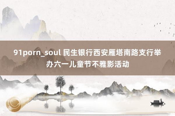 91porn_soul 民生银行西安雁塔南路支行举办六一儿童节不雅影活动