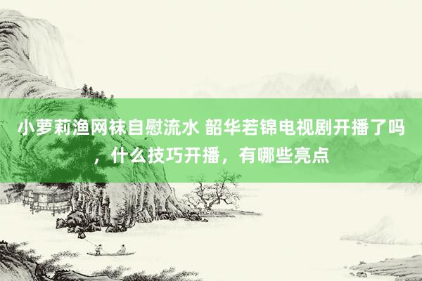 小萝莉渔网袜自慰流水 韶华若锦电视剧开播了吗，什么技巧开播，有哪些亮点