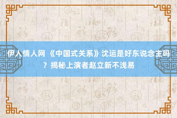 伊人情人网 《中国式关系》沈运是好东说念主吗？揭秘上演者赵立新不浅易