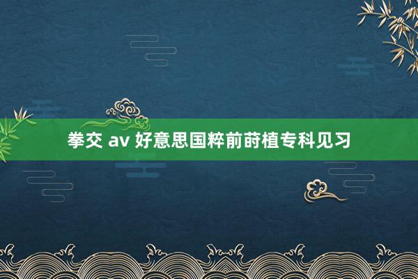 拳交 av 好意思国粹前莳植专科见习