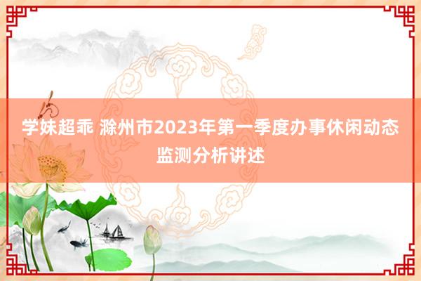 学妹超乖 滁州市2023年第一季度办事休闲动态监测分析讲述