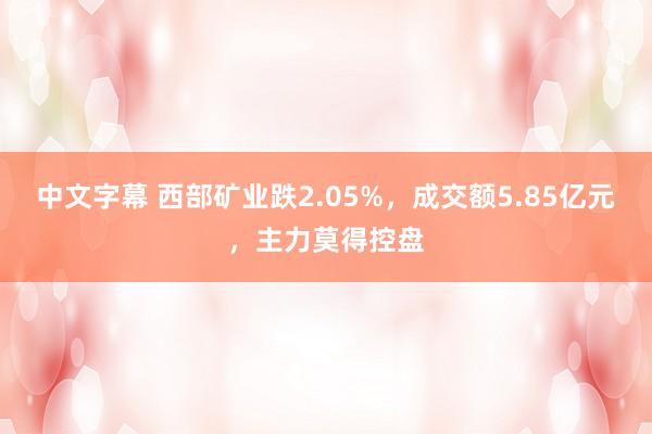 中文字幕 西部矿业跌2.05%，成交额5.85亿元，主力莫得控盘