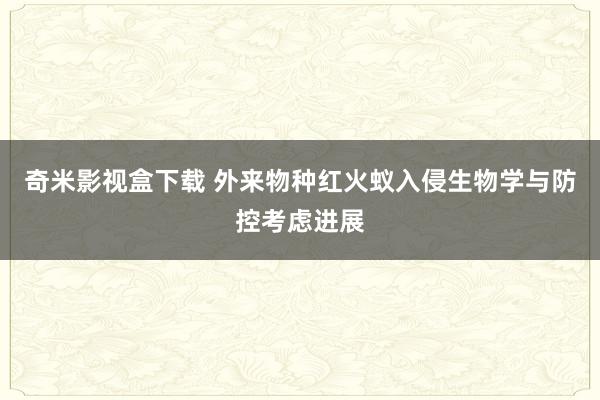 奇米影视盒下载 外来物种红火蚁入侵生物学与防控考虑进展