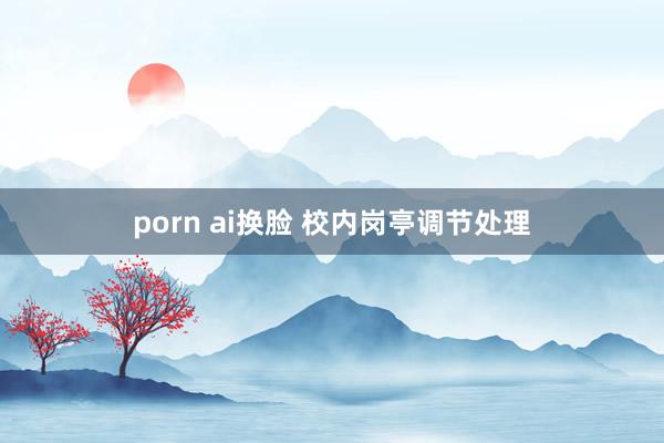 porn ai换脸 校内岗亭调节处理