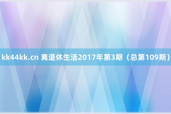 kk44kk.cn 离退休生活2017年第3期（总第109期）