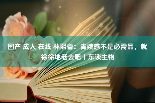 国产 成人 在线 林熙蕾：青娥感不是必需品，就徐徐地老去吧丨东谈主物