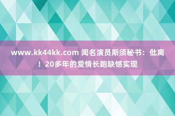 www.kk44kk.com 闻名演员斯须秘书：仳离！20多年的爱情长跑缺憾实现