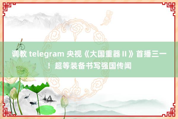 调教 telegram 央视《大国重器Ⅱ》首播三一！超等装备书写强国传闻