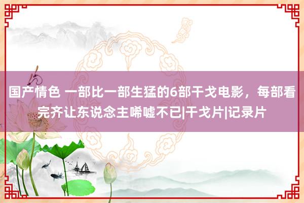 国产情色 一部比一部生猛的6部干戈电影，每部看完齐让东说念主唏嘘不已|干戈片|记录片