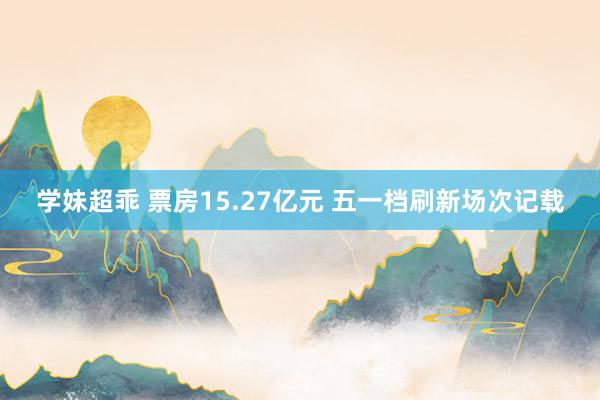 学妹超乖 票房15.27亿元 五一档刷新场次记载