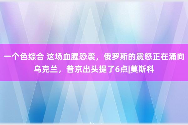 一个色综合 这场血腥恐袭，俄罗斯的震怒正在涌向乌克兰，普京出头提了6点|莫斯科