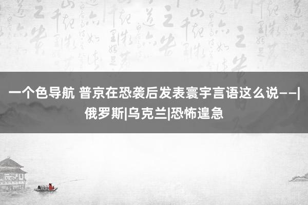 一个色导航 普京在恐袭后发表寰宇言语这么说——|俄罗斯|乌克兰|恐怖遑急