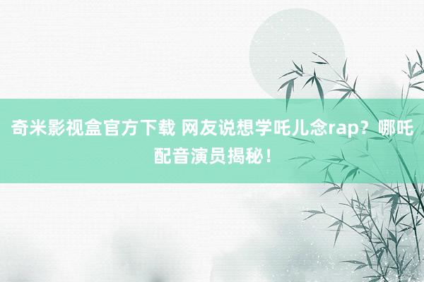 奇米影视盒官方下载 网友说想学吒儿念rap？哪吒配音演员揭秘！